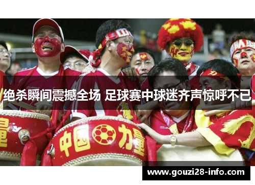 绝杀瞬间震撼全场 足球赛中球迷齐声惊呼不已