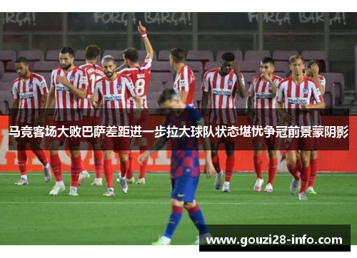 马竞客场大败巴萨差距进一步拉大球队状态堪忧争冠前景蒙阴影