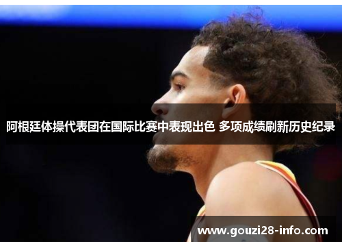 阿根廷体操代表团在国际比赛中表现出色 多项成绩刷新历史纪录